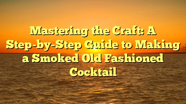 Mastering the Craft: A Step-by-Step Guide to Making a Smoked Old Fashioned Cocktail