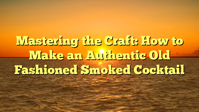 Mastering the Craft: How to Make an Authentic Old Fashioned Smoked Cocktail