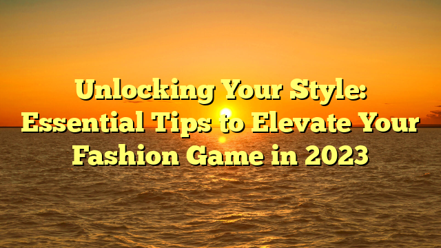 Unlocking Your Style: Essential Tips to Elevate Your Fashion Game in 2023