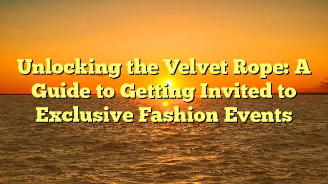 Unlocking the Velvet Rope: A Guide to Getting Invited to Exclusive Fashion Events